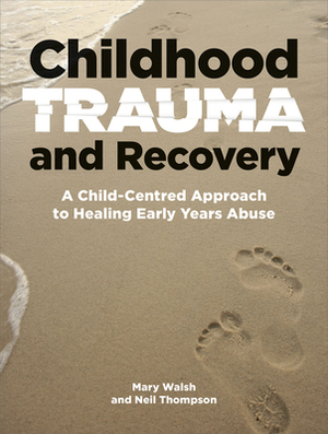 Childhood Trauma and Recovery: A Child-Centred Approach to Healing Early Years Abuse by Neil Thompson, Mary Walsh