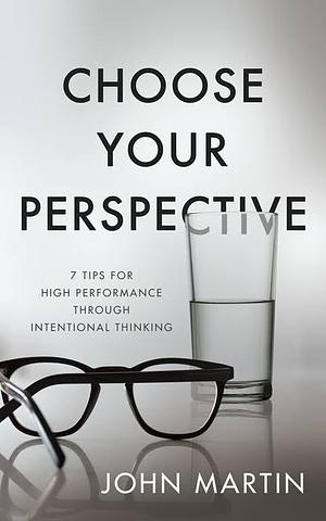 Choose Your Perspective: 7 Tips for High Performance through Intentional Thinking by John Martin, John Martin