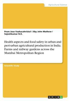 Health aspects and food safety in urban and peri-urban agricultural production in India. Farms and railway gardens across the Mumbai Metropolitan Regi by Sajeshkumar N. K., Prem Jose Vazhacahrickal, Jiby John Mathew
