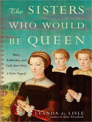 The Sisters Who Would Be Queen: Mary, Katherine, and Lady Jane Grey: A Tudor Tragedy by Leanda de Lisle