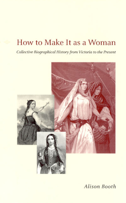 How to Make It as a Woman: Collective Biographical History from Victoria to the Present by Alison Booth