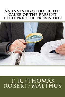 An Investigation of the Cause of the Present High Price of Provisions by T. R. (Thomas Robert) Malthus