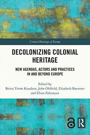Decolonizing Colonial Heritage: New Agendas, Actors and Practices in and beyond Europe by Britta Timm Knudsen, John Oldfield, Elvan Zabunyan, Elizabeth Buettner