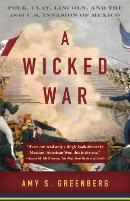 A Wicked War: Polk, Clay, Lincoln, and the 1846 U.S. Invasion of Mexico by Amy S. Greenberg
