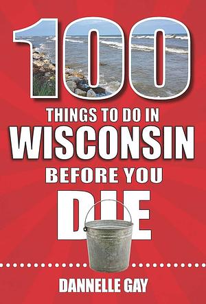 100 Things to Do in Wisconsin Before You Die by Dannelle Gay