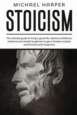 Stoicism: The Ultimate Guide To Living A Good Life, Improve Confidence, Resilience And Mental Toughness To Get A Timeless Wisdom by Michael Harper