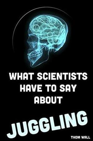 What Scientists Have to Say About Juggling:: An overview of the effects of juggling on the mind and body. by Thom Wall