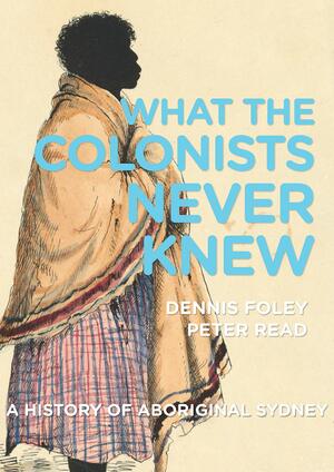 What the Colonists Never Knew: A History of Aboriginal Sydney by Dennis Foley