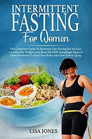 Intermittent Fasting For Women: The Complete Guide To Alternate-Day Fasting For An Easy And Healthy Weight Loss. Burn Fat With Autophagy, Support Your Hormones To Heal Your Body And Slow Down Aging by Lisa Jones