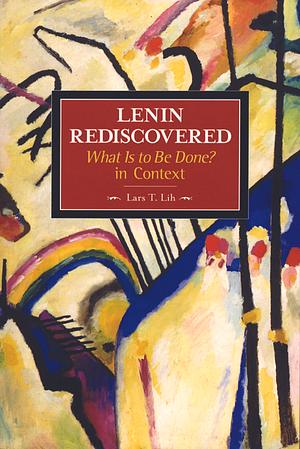 Lenin Rediscovered: What Is to Be Done? in Context by Lars T. Lih