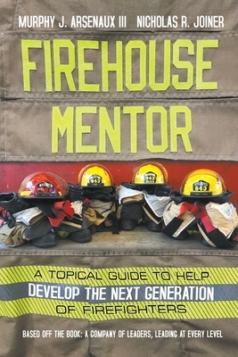 Firehouse Mentor: A Topical Guide to Help Develop the Next Generation of Firefighters by Nicholas R. Joiner, Murphy J. Arsenaux