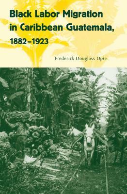 Black Labor Migration in Caribbean Guatemala, 1882-1923 by Frederick Douglass Opie