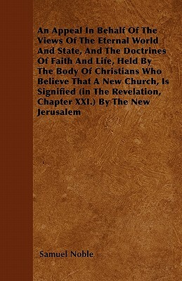 An Appeal in Behalf of the Views of the Eternal World and State, and the Doctrines of Faith and Life, Held by the Body of Christians Who Believe That by Samuel Noble
