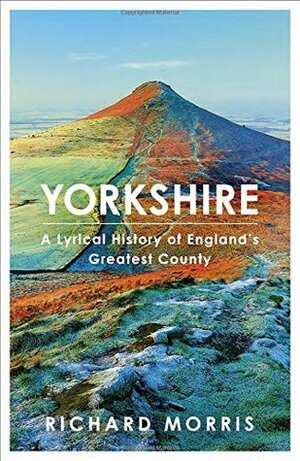Yorkshire: A Lyrical History of England's Greatest County by Richard Morris