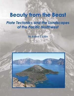 Beauty from the Beast: Plate Tectonics and the Landscapes of the Pacific Northwest by Robert J. Lillie