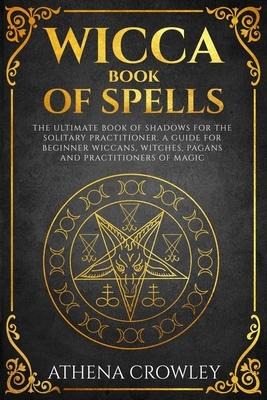 Wicca Book of Spells: The Ultimate Book of Shadows for the Solitary Practitioner. A Guide for Beginner Wiccans, Witches, Pagans and practiti by Athena Crowley