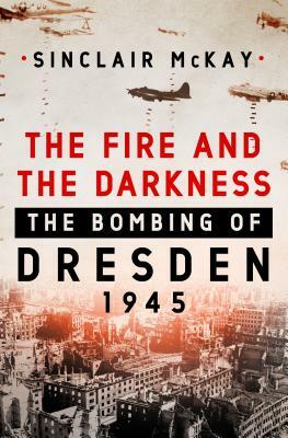 The Fire and the Darkness: The Bombing of Dresden, 1945 by Sinclair McKay