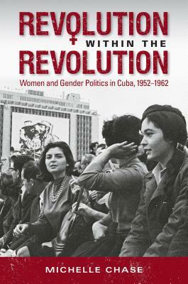 Revolution Within the Revolution: Women and Gender Politics in Cuba, 1952-1962 by Michelle Chase