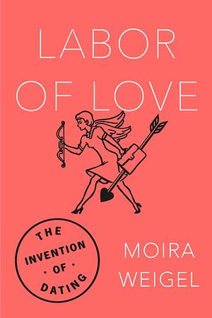 Labor of Love: The Invention of Dating by Moira Weigel