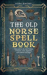 The Old Norse Spell Book: Your Guide to the Elder Futhark, Norse Folklore, Runes, Paganism, Divination, and Magic by Alda Dagny