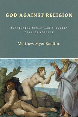 God Against Religion: Rethinking Christian Theology Through Worship by Matthew Myer Boulton