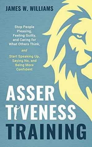 Assertiveness Training: Stop People Pleasing, Feeling Guilty, and Caring for What Others Think, and Start Speaking Up, Saying No, and Being More Confident by James W. Williams
