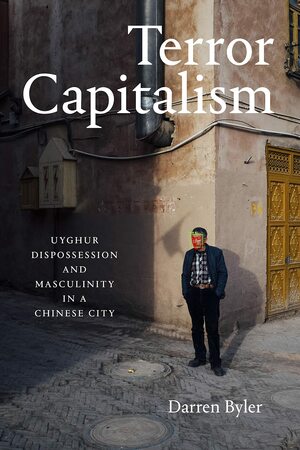 Terror Capitalism: Uyghur Dispossession and Masculinity in a Chinese City by Darren Byler