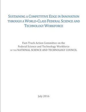 Sustaining a Competitive Edge in Innovation through a World-Class Federal Science and Technology Workforce by National Science and Technology Council, Fast-Track Action Committee on the Feder