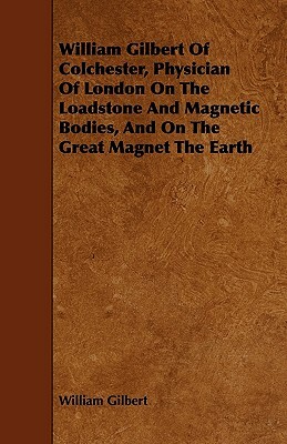 William Gilbert of Colchester, Physician of London on the Loadstone and Magnetic Bodies, and on the Great Magnet the Earth by William Gilbert