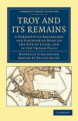 Troy and Its Remains: A Narrative of Researches and Discoveries Made on the Site of Ilium, and in the Trojan Plain by Heinrich Schliemann