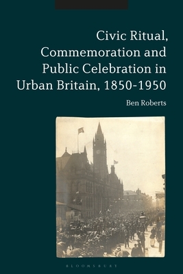 Civic Ritual, Commemoration and Public Celebration in Urban Britain, 1850-1950 by Ben Roberts