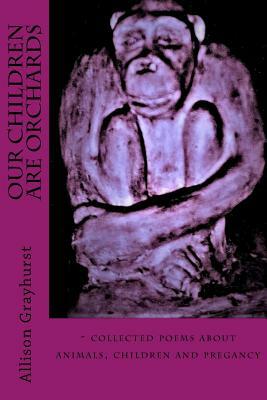 Our Children Are Orchards: - collected poems about animals, children and pregancy by Allison Grayhurst