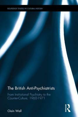 The British Anti-Psychiatrists: From Institutional Psychiatry to the Counter-Culture, 1960-1971 by Oisín Wall