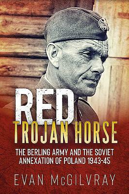 Red Trojan Horse: The Berling Army and the Soviet Annexation of Poland 1943-45 by Evan McGilvray