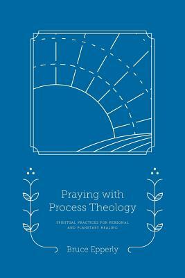 Praying with Process Theology: Spiritual Practices for Personal and Planetary Healing by Bruce Epperly