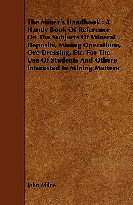 The Miner's Handbook: A Handy Book of Reference on the Subjects of Mineral Deposits, Mining Operations, Ore Dressing, Etc. for the Use of St by John Milne