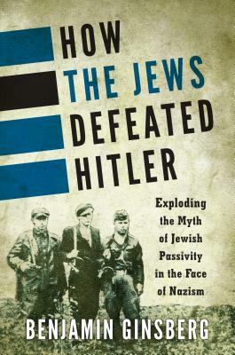 How the Jews Defeated Hitler: Exploding the Myth of Jewish Passivity in the Face of Nazism by Benjamin Ginsberg