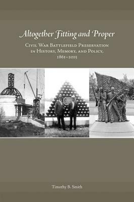 Altogether Fitting and Proper: Civil War Battlefield Preservation in History, Memory, and Policy, 1861-2015 by Timothy B. Smith