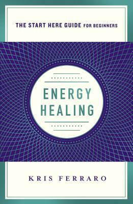 Energy Healing: Simple and Effective Practices to Become Your Own Healer (a Start Here Guide) by Kris Ferraro