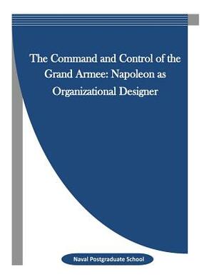 The Command and Control of the Grand Armee: Napoleon as Organizational Designer by Naval Postgraduate School