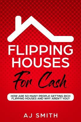 Flipping Houses For Cash: How are so many people getting rich flipping houses and why aren't you by Aj Smith