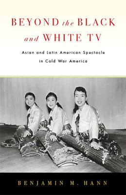 Beyond the Black and White TV: Asian and Latin American Spectacle in Cold War America by Benjamin M. Han