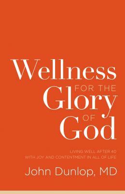 Wellness for the Glory of God: Living Well After 40 with Joy and Contentment in All of Life by John MD Dunlop