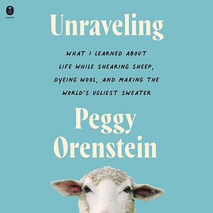 Unraveling: What I Learned about Life While Shearing Sheep, Dyeing Wool, and Making the World's Ugliest Sweater by Peggy Orenstein