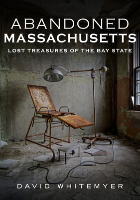 Abandoned Massachusetts: Lost Treasures of the Bay State by David Whitemyer