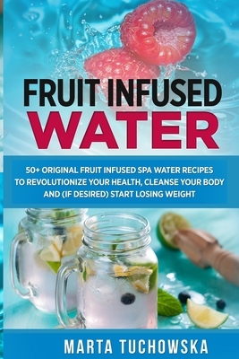 Fruit Infused Water: 50+ Original Fruit and Herb Infused SPA Water Recipes for Holistic Wellness by Marta Tuchowska