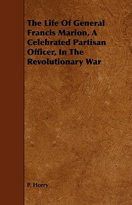 The Life of General Francis Marion, a Celebrated Partisan Officer, in the Revolutionary War by P. Horry