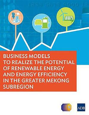 Business Models to Realize the Potential of Renewable Energy and Energy Efficiency in the Greater Mekong Subregion by Asian Development Bank