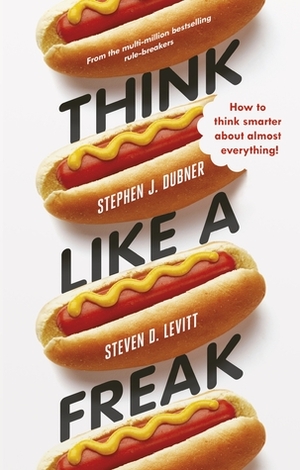 Think Like a Freak: Secrets of the Rogue Economist by Steven D. Levitt, Stephen J. Dubner