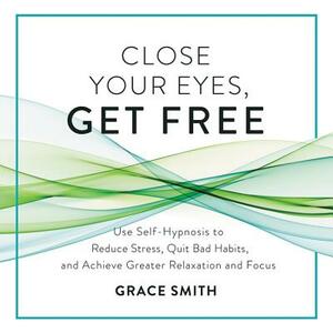 Close Your Eyes, Get Free: Use Self-Hypnosis to Reduce Stress, Quit Bad Habits, and Achieve Greater Relaxation and Focus by 